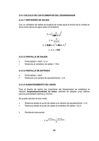 54
2.4.3 CÁLCULO DE LOS ELEMENTOS DEL DESARENADOR
2.4.3.1 VERTEDERO DE SALIDA
Con un vertedero de salida de longitud de cresta igual al ancho de la unidad se
tiene como altura de agua sobre el vertedero:
=
1,84 ×
=
×
= 0,36 × + 0,6 ×
= + 0,1
2.4.3.2 PANTALLA DE SALIDA
Profundidad = Hs/2 = 2 m
Distancia al vertedero de salida = 15Hv
2.4.3.3 PANTALLA DE ENTRADA
Profundidad = Hs/2
Distancia a la cámara de aquietamiento = L/4
2.4.3.4 ALMACENAMIENTO DE LODOS
Para el diseño de sector tan importante del desarenador se establece la
relación longitud/profundidad de lodos, además de adoptar unos valores
para la profundidad máxima y mínima.
Se puede calcular de ese modo:
Distancia desde el punto de salida a la cámara de aquietamiento = L/3
Distancia desde el punto de salida al vertedero de salida = 2L/3
Pendiente transversal:
=
 