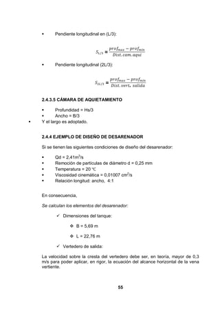 55
Pendiente longitudinal en (L/3):
=
Pendiente longitudinal (2L/3):
=
.
2.4.3.5 CÁMARA DE AQUIETAMIENTO
Profundidad = Hs/3
Ancho = B/3
Y el largo es adoptado.
2.4.4 EJEMPLO DE DISEÑO DE DESARENADOR
Si se tienen las siguientes condiciones de diseño del desarenador:
Qd = 2,41m3
/s
Remoción de partículas de diámetro d = 0,25 mm
Temperatura = 20
Viscosidad cinemática = 0,01007 cm2
/s
Relación longitud: ancho, 4:1
En consecuencia,
Se calculan los elementos del desarenador:
Dimensiones del tanque:
B = 5,69 m
L = 22,76 m
Vertedero de salida:
La velocidad sobre la cresta del vertedero debe ser, en teoría, mayor de 0,3
m/s para poder aplicar, en rigor, la ecuación del alcance horizontal de la vena
vertiente.
 