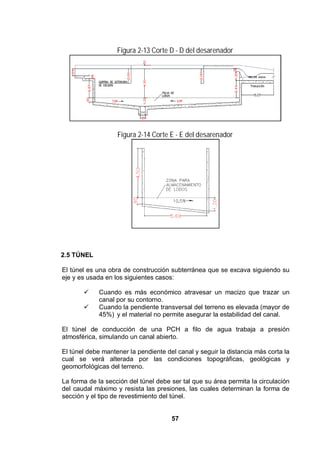 57
Figura 2-13 Corte D - D del desarenador
Figura 2-14 Corte E - E del desarenador
2.5 TÚNEL
El túnel es una obra de construcción subterránea que se excava siguiendo su
eje y es usada en los siguientes casos:
Cuando es más económico atravesar un macizo que trazar un
canal por su contorno.
Cuando la pendiente transversal del terreno es elevada (mayor de
45%) y el material no permite asegurar la estabilidad del canal.
El túnel de conducción de una PCH a filo de agua trabaja a presión
atmosférica, simulando un canal abierto.
El túnel debe mantener la pendiente del canal y seguir la distancia más corta la
cual se verá alterada por las condiciones topográficas, geológicas y
geomorfológicas del terreno.
La forma de la sección del túnel debe ser tal que su área permita la circulación
del caudal máximo y resista las presiones, las cuales determinan la forma de
sección y el tipo de revestimiento del túnel.
 