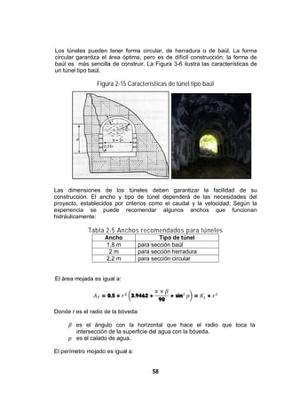 58
Los túneles pueden tener forma circular, de herradura o de baúl. La forma
circular garantiza el área óptima, pero es de difícil construcción; la forma de
baúl es más sencilla de construir. La Figura 3-6 ilustra las características de
un túnel tipo baúl.
Figura 2-15 Características de túnel tipo baúl
Las dimensiones de los túneles deben garantizar la facilidad de su
construcción. El ancho y tipo de túnel dependerá de las necesidades del
proyecto, establecidos por criterios como el caudal y la velocidad. Según la
experiencia se puede recomendar algunos anchos que funcionan
hidráulicamente:
Tabla 2-5 Anchos recomendados para túneles
Ancho Tipo de túnel
1,8 m para sección baúl
2 m para sección herradura
2,2 m para sección circular
El área mojada es igual a:
= 0.5 × 3.9462 +
90
+ sin = ×
Donde r es el radio de la bóveda:
es el ángulo con la horizontal que hace el radio que toca la
intersección de la superficie del agua con la bóveda.
es el calado de agua.
El perímetro mojado es igual a:
 