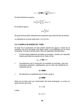 59
3.785 +
90
=
El radio hidráulico es igual a:
= =
×
=
El caudal es igual a:
=
1
De igual forma pueden obtenerse las ecuaciones para otras formas de sección.
La velocidad en el túnel oscila entre 1,5 y 2,5 m/s.
2.5.1 EJEMPLO DE DISEÑO DEL TÚNEL
El túnel de la conducción de baja presión llevará las aguas a través de la
montaña, con el fin de ganar una mayor caída y se empalmará con el canal
rectangular. El túnel es de tipo baúl y tiene las siguientes características:
El túnel estará totalmente revestido en hormigón y tendrá una velocidad
máxima permitida de acuerdo con la Tabla 3-2 de:
= 4.0
Considerando que la conducción es revestida en hormigón, pero que
presentará asperezas, establecemos que el valor del coeficiente de
rugosidad sea de:
n = 0.035
Se selecciona un gradiente para el canal, j igual a:
j = 0.005
Dado que el túnel será una continuación del canal rectangular, su ancho es
igual al ancho del canal:
Luego,
 