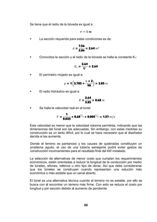 60
Se tiene que el radio de la bóveda es igual a:
La sección requerida para estas condiciones es de:
=
7.56
2.86
= 2.64
Conocidos la sección y el radio de la bóveda se halla la constante K1:
=
2.64
1
= 2.64
El perímetro mojado es igual a:
= 1 3.785 +
× 2
90
= 3.85
El radio hidráulico es igual a:
=
2.64
3.85
= 0.68
Se halla la velocidad real en el túnel:
=
1
0.035
× 0.68 × 0.005 = 1.57
Esta velocidad es menor que la velocidad máxima permitida, indicando que las
dimensiones del túnel son las adecuadas. Sin embargo, con estas medidas su
construcción es un tanto difícil, por lo cual se hace necesario que el diseñador
decida si las aumenta.
Donde el terreno es pantanoso y los cauces de quebradas constituyen un
problema agudo, el uso de una tubería semejante podrá evitar gastos de
construcción inconvenientes para el resultado final del kW instalado.
La selección de alternativas de menor costo que cumplan los requerimientos
económicos, están orientadas a reducir la longitud de la conducción por medio
de túneles, sifones, rellenos u otro tipo de obras. Así que debe considerarse
que los túneles se construyen cuando representan una solución más
económica o más estable que un canal abierto.
El túnel es una alternativa técnica cuando el terreno no es estable, por ello se
busca con él encontrar un terreno más firme. Con esto se reduce el costo por
longitud y por sección debido al aumento de pendiente.
 