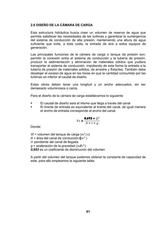 61
2.6 DISEÑO DE LA CÁMARA DE CARGA
Esta estructura hidráulica busca crear un volumen de reserva de agua que
permita satisfacer las necesidades de las turbinas y garantizar la sumergencia
del sistema de conducción de alta presión, manteniendo una altura de agua
suficiente que evite, a toda costa, la entrada de aire a estos equipos de
generación.
Las principales funciones de la cámara de carga o tanque de presión son:
permitir la conexión entre el sistema de conducción y la tubería de presión,
producir la sedimentación y eliminación de materiales sólidos que pudiera
transportar el sistema de conducción, impidiendo de esta forma la entrada a la
tubería de presión de materiales sólidos, de arrastre y flotantes. También debe
desalojar el exceso de agua en las horas en que la cantidad consumida por las
turbinas es inferior al caudal de diseño.
Estas obras deben tener una longitud y un ancho adecuados, sin ser
demasiado voluminosos o caros.
Para el diseño de la cámara de carga establecemos lo siguiente:
El caudal de diseño será el mismo que llega a través del canal
El tirante de entrada es equivalente al tirante del canal, de igual manera
el ancho de entrada corresponde al ancho del canal.
=
0,693 ×
Donde:
Vt = volumen del tanque de carga ( )
A = área del canal de conducción ( )
i= pendiente del canal de llegada
g = aceleración de la gravedad ( / )
0,693 es un coeficiente de disminución del volumen
A partir del volumen del tanque podemos obtener la constante de capacidad de
este, para ello empleamos la siguiente tabla:
 