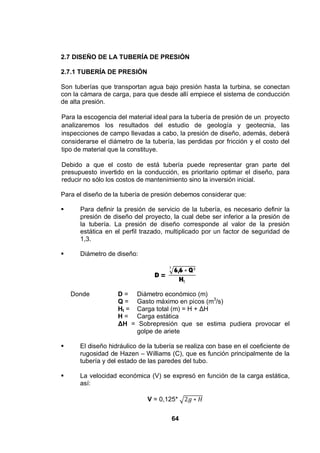 64
2.7 DISEÑO DE LA TUBERÍA DE PRESIÓN
2.7.1 TUBERÍA DE PRESIÓN
Son tuberías que transportan agua bajo presión hasta la turbina, se conectan
con la cámara de carga, para que desde allí empiece el sistema de conducción
de alta presión.
Para la escogencia del material ideal para la tubería de presión de un proyecto
analizaremos los resultados del estudio de geología y geotecnia, las
inspecciones de campo llevadas a cabo, la presión de diseño, además, deberá
considerarse el diámetro de la tubería, las perdidas por fricción y el costo del
tipo de material que la constituye.
Debido a que el costo de está tubería puede representar gran parte del
presupuesto invertido en la conducción, es prioritario optimar el diseño, para
reducir no sólo los costos de mantenimiento sino la inversión inicial.
Para el diseño de la tubería de presión debemos considerar que:
Para definir la presión de servicio de la tubería, es necesario definir la
presión de diseño del proyecto, la cual debe ser inferior a la presión de
la tubería. La presión de diseño corresponde al valor de la presión
estática en el perfil trazado, multiplicado por un factor de seguridad de
1,3.
Diámetro de diseño:
D =
6,6 Q
H
Donde D = Diámetro económico (m)
Q = Gasto máximo en picos (m3
/s)
Ht = Carga total (m) = H + H
H = Carga estática
H = Sobrepresión que se estima pudiera provocar el
golpe de ariete
El diseño hidráulico de la tubería se realiza con base en el coeficiente de
rugosidad de Hazen – Williams (C), que es función principalmente de la
tubería y del estado de las paredes del tubo.
La velocidad económica (V) se expresó en función de la carga estática,
así:
V = 0,125*
 