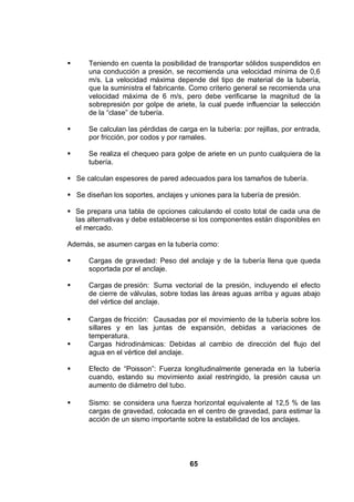 65
Teniendo en cuenta la posibilidad de transportar sólidos suspendidos en
una conducción a presión, se recomienda una velocidad mínima de 0,6
m/s. La velocidad máxima depende del tipo de material de la tubería,
que la suministra el fabricante. Como criterio general se recomienda una
velocidad máxima de 6 m/s, pero debe verificarse la magnitud de la
sobrepresión por golpe de ariete, la cual puede influenciar la selección
de la “clase” de tubería.
Se calculan las pérdidas de carga en la tubería: por rejillas, por entrada,
por fricción, por codos y por ramales.
Se realiza el chequeo para golpe de ariete en un punto cualquiera de la
tubería.
Se calculan espesores de pared adecuados para los tamaños de tubería.
Se diseñan los soportes, anclajes y uniones para la tubería de presión.
Se prepara una tabla de opciones calculando el costo total de cada una de
las alternativas y debe establecerse si los componentes están disponibles en
el mercado.
Además, se asumen cargas en la tubería como:
Cargas de gravedad: Peso del anclaje y de la tubería llena que queda
soportada por el anclaje.
Cargas de presión: Suma vectorial de la presión, incluyendo el efecto
de cierre de válvulas, sobre todas las áreas aguas arriba y aguas abajo
del vértice del anclaje.
Cargas de fricción: Causadas por el movimiento de la tubería sobre los
sillares y en las juntas de expansión, debidas a variaciones de
temperatura.
Cargas hidrodinámicas: Debidas al cambio de dirección del flujo del
agua en el vértice del anclaje.
Efecto de “Poisson”: Fuerza longitudinalmente generada en la tubería
cuando, estando su movimiento axial restringido, la presión causa un
aumento de diámetro del tubo.
Sismo: se considera una fuerza horizontal equivalente al 12,5 % de las
cargas de gravedad, colocada en el centro de gravedad, para estimar la
acción de un sismo importante sobre la estabilidad de los anclajes.
 