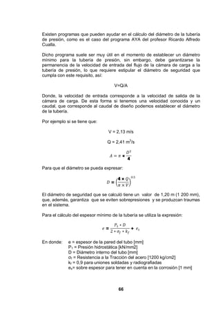 66
Existen programas que pueden ayudar en el cálculo del diámetro de la tubería
de presión, como es el caso del programa AYA del profesor Ricardo Alfredo
Cualla.
Dicho programa suele ser muy útil en el momento de establecer un diámetro
mínimo para la tubería de presión, sin embargo, debe garantizarse la
permanencia de la velocidad de entrada del flujo de la cámara de carga a la
tubería de presión, lo que requiere estipular el diámetro de seguridad que
cumpla con este requisito, así:
V=Q/A
Donde, la velocidad de entrada corresponde a la velocidad de salida de la
cámara de carga. De esta forma si tenemos una velocidad conocida y un
caudal, que corresponde al caudal de diseño podemos establecer el diámetro
de la tubería.
Por ejemplo si se tiene que:
V = 2,13 m/s
Q = 2,41 m3
/s
×
4
Para que el diámetro se pueda expresar:
=
4 ×
El diámetro de seguridad que se calculó tiene un valor de 1,20 m (1 200 mm),
que, además, garantiza que se eviten sobrepresiones y se produzcan traumas
en el sistema.
Para el cálculo del espesor mínimo de la tubería se utiliza la expresión:
= +
En donde: e = espesor de la pared del tubo [mm]
P1 = Presión hidrostática [kN/mm2]
D = Diámetro interno del tubo [mm]
f = Resistencia a la Tracción del acero [1200 kg/cm2]
kf = 0,9 para uniones soldadas y radiografiadas
es= sobre espesor para tener en cuenta en la corrosión [1 mm]
 