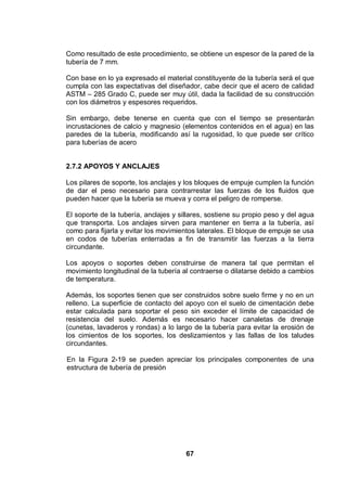 67
Como resultado de este procedimiento, se obtiene un espesor de la pared de la
tubería de 7 mm.
Con base en lo ya expresado el material constituyente de la tubería será el que
cumpla con las expectativas del diseñador, cabe decir que el acero de calidad
ASTM – 285 Grado C, puede ser muy útil, dada la facilidad de su construcción
con los diámetros y espesores requeridos.
Sin embargo, debe tenerse en cuenta que con el tiempo se presentarán
incrustaciones de calcio y magnesio (elementos contenidos en el agua) en las
paredes de la tubería, modificando así la rugosidad, lo que puede ser crítico
para tuberías de acero
2.7.2 APOYOS Y ANCLAJES
Los pilares de soporte, los anclajes y los bloques de empuje cumplen la función
de dar el peso necesario para contrarrestar las fuerzas de los fluidos que
pueden hacer que la tubería se mueva y corra el peligro de romperse.
El soporte de la tubería, anclajes y sillares, sostiene su propio peso y del agua
que transporta. Los anclajes sirven para mantener en tierra a la tubería, así
como para fijarla y evitar los movimientos laterales. El bloque de empuje se usa
en codos de tuberías enterradas a fin de transmitir las fuerzas a la tierra
circundante.
Los apoyos o soportes deben construirse de manera tal que permitan el
movimiento longitudinal de la tubería al contraerse o dilatarse debido a cambios
de temperatura.
Además, los soportes tienen que ser construidos sobre suelo firme y no en un
relleno. La superficie de contacto del apoyo con el suelo de cimentación debe
estar calculada para soportar el peso sin exceder el límite de capacidad de
resistencia del suelo. Además es necesario hacer canaletas de drenaje
(cunetas, lavaderos y rondas) a lo largo de la tubería para evitar la erosión de
los cimientos de los soportes, los deslizamientos y las fallas de los taludes
circundantes.
En la Figura 2-19 se pueden apreciar los principales componentes de una
estructura de tubería de presión
 