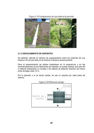 68
Figura 2-19 Componentes de una tubería de presión
2.7.3 ESPACIAMIENTO DE SOPORTES
Se deberán calcular el máximo de espaciamiento entre los soportes de una
tubería a fin de que ésta no se fracture o flexione excesivamente.
Para el espaciamiento de pilares basándose en la experiencia y en las
recomendaciones de los fabricantes de tuberías, se puede estimar que para 90
m deberá emplazarse un anclaje y los sillares se deberán distribuir por tramo
entre anclajes cada 15 m.
Por lo general, y si se tienen dudas, se usa un soporte por cada pieza de
tubería.
Figura 2-20 Planta de anclaje
 