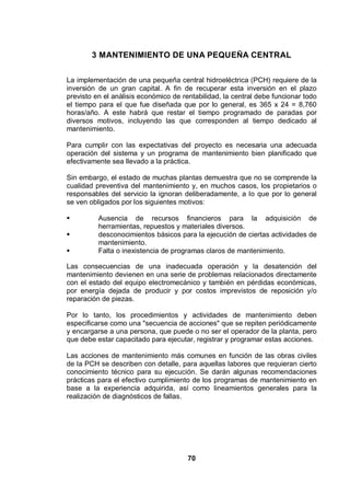 70
3 MANTENIMIENTO DE UNA PEQUEÑA CENTRAL
La implementación de una pequeña central hidroeléctrica (PCH) requiere de la
inversión de un gran capital. A fin de recuperar esta inversión en el plazo
previsto en el análisis económico de rentabilidad, la central debe funcionar todo
el tiempo para el que fue diseñada que por lo general, es 365 x 24 = 8,760
horas/año. A este habrá que restar el tiempo programado de paradas por
diversos motivos, incluyendo las que corresponden al tiempo dedicado al
mantenimiento.
Para cumplir con las expectativas del proyecto es necesaria una adecuada
operación del sistema y un programa de mantenimiento bien planificado que
efectivamente sea llevado a la práctica.
Sin embargo, el estado de muchas plantas demuestra que no se comprende la
cualidad preventiva del mantenimiento y, en muchos casos, los propietarios o
responsables del servicio la ignoran deliberadamente, a lo que por lo general
se ven obligados por los siguientes motivos:
Ausencia de recursos financieros para la adquisición de
herramientas, repuestos y materiales diversos.
desconocimientos básicos para la ejecución de ciertas actividades de
mantenimiento.
Falta o inexistencia de programas claros de mantenimiento.
Las consecuencias de una inadecuada operación y la desatención del
mantenimiento devienen en una serie de problemas relacionados directamente
con el estado del equipo electromecánico y también en pérdidas económicas,
por energía dejada de producir y por costos imprevistos de reposición y/o
reparación de piezas.
Por lo tanto, los procedimientos y actividades de mantenimiento deben
especificarse como una "secuencia de acciones" que se repiten periódicamente
y encargarse a una persona, que puede o no ser el operador de la planta, pero
que debe estar capacitado para ejecutar, registrar y programar estas acciones.
Las acciones de mantenimiento más comunes en función de las obras civiles
de la PCH se describen con detalle, para aquellas labores que requieran cierto
conocimiento técnico para su ejecución. Se darán algunas recomendaciones
prácticas para el efectivo cumplimiento de los programas de mantenimiento en
base a la experiencia adquirida, así como lineamientos generales para la
realización de diagnósticos de fallas.
 