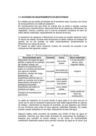 71
3.1 ACCIONES DE MANTENIMIENTO EN BOCATOMAS
Es notable que las partes principales de la bocatoma sean: la presa, los muros
de encauzamiento y la rejilla de captación.
En consecuencia hay que tener en cuenta que, la presa o barraje, aunque
necesita poco mantenimiento, debe estar libre de de rajaduras o filtraciones, de
vegetación, arenas y piedras, por lo cual es necesario considerar el retiro de
estos últimos materiales, especialmente en épocas de lluvias.
La existencia de rajaduras o filtraciones en la presa se pueden observar mejor
en época de estiaje. Durante esta temporada se deben realizar los trabajos de
resane; de no ser posible, se debe impermeabilizar temporalmente la
filtraciones con sacos de arena.
El resane se debe hacer poniendo mortero de concreto de acuerdo a las
indicaciones del siguiente cuadro:
Tabla 3-1 Recomendaciones para el trabajo de resane
Recomendado para: Cemento Arena Otros materiales
Reparación de fugas de agua
debido a rajaduras en paredes
de canales, presas, etc.
una parte
dos a tres
partes
5 % de cemento
blanco, para
fraguado rápido
Resane de superficies que
estén en contacto permanente
con agua en canales,
bocatoma, cámara de carga,
desarenado, etc.
una parte
tres partes de
arena tamizada
ninguno
Superficies externas que no
estén en contacto con el agua,
dependiendo del grado de
resistencia requerido.
una parte
cuatro partes
cinco partes
seis partes
ninguno
Superficies que estén en
contacto con agua.
una parte
una y media
partes
Trabajos de recomposición
estructural.
una parte dos partes
cuatro partes de
fierro de
construcción
La rejilla de captación es el punto donde el agua deja el río para irse por el
canal, por lo cual es necesario inspeccionar esta rejilla regularmente en épocas
de estiaje y diariamente en épocas de avenidas; ya que sabemos que dentro
de sus funciones esta evitar el paso algunos materiales flotantes, los cuales
pueden quedar atrapados en las rejas, bloqueando el paso del agua.
Algunas rejillas están provistas de paredes que limitan el flujo de agua en
avenidas, mientras que otras están provistas de compuertas de desfogue o
limpieza que cumplen el mismo trabajo; si así fuera, es recomendable
mantenerla totalmente abierta para prevenir excesos de agua en el canal, que
 