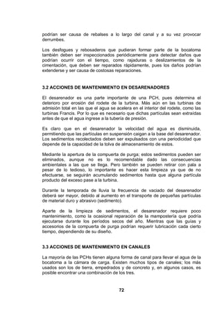 72
podrían ser causa de rebalses a lo largo del canal y a su vez provocar
derrumbes.
Los desfogues y rebosaderos que pudieran formar parte de la bocatoma
también deben ser inspeccionados periódicamente para detectar daños que
podrían ocurrir con el tiempo, como rajaduras o deslizamientos de la
cimentación, que deben ser reparados rápidamente, pues los daños podrían
extenderse y ser causa de costosas reparaciones.
3.2 ACCIONES DE MANTENIMIENTO EN DESARENADORES
El desarenador es una parte importante de una PCH, pues determina el
deterioro por erosión del rodete de la turbina. Más aún en las turbinas de
admisión total en las que el agua se acelera en el interior del rodete, como las
turbinas Francis. Por lo que es necesario que dichas partículas sean extraídas
antes de que el agua ingrese a la tubería de presión.
Es claro que en el desarenador la velocidad del agua es disminuida,
permitiendo que las partículas en suspensión caigan a la base del desarenador.
Los sedimentos recolectados deben ser expulsados con una periodicidad que
depende de la capacidad de la tolva de almacenamiento de estos.
Mediante la apertura de la compuerta de purga; estos sedimentos pueden ser
eliminados, aunque no es lo recomendable dado las consecuencias
ambientales a las que se llega. Pero también se pueden retirar con pala a
pesar de lo tedioso, lo importante es hacer esta limpieza ya que de no
efectuarse, se seguirán acumulando sedimentos hasta que alguna partícula
producto del exceso pase a la turbina.
Durante la temporada de lluvia la frecuencia de vaciado del desarenador
deberá ser mayor, debido al aumento en el transporte de pequeñas partículas
de material duro y abrasivo (sedimento).
Aparte de la limpieza de sedimentos, el desarenador requiere poco
mantenimiento, como la ocasional reparación de la mampostería que podría
ejecutarse durante los períodos secos del año. Mientras que las guías y
accesorios de la compuerta de purga podrían requerir lubricación cada cierto
tiempo, dependiendo de su diseño.
3.3 ACCIONES DE MANTENIMIENTO EN CANALES
La mayoría de las PCHs tienen alguna forma de canal para llevar el agua de la
bocatoma a la cámara de carga. Existen muchos tipos de canales; los más
usados son los de tierra, empedrados y de concreto y, en algunos casos, es
posible encontrar una combinación de los tres.
 