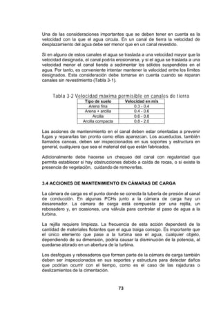 73
Una de las consideraciones importantes que se deben tener en cuenta es la
velocidad con la que el agua circula. En un canal de tierra la velocidad de
desplazamiento del agua debe ser menor que en un canal revestido.
Si en alguno de estos canales el agua se traslada a una velocidad mayor que la
velocidad designada, el canal podría erosionarse, y si el agua se traslada a una
velocidad menor el canal tiende a sedimentar los sólidos suspendidos en el
agua. Por tanto, es conveniente intentar mantener la velocidad entre los límites
designados. Esta consideración debe tomarse en cuenta cuando se reparan
canales sin revestimiento (Tabla 3-1).
Tabla 3-2 Velocidad máxima permisible en canales de tierra
Tipo de suelo Velocidad en m/s
Arena fina 0.3 - 0.4
Arena + arcilla 0.4 - 0.6
Arcilla 0.6 - 0.8
Arcilla compacta 0.8 - 2.0
Las acciones de mantenimiento en el canal deben estar orientadas a prevenir
fugas y repararlas tan pronto como ellas aparezcan. Los acueductos, también
llamados canoas, deben ser inspeccionados en sus soportes y estructura en
general, cualquiera que sea el material del que están fabricados.
Adicionalmente debe hacerse un chequeo del canal con regularidad que
permita establecer si hay obstrucciones debido a caída de rocas, o si existe la
presencia de vegetación, cuidando de removerlas.
3.4 ACCIONES DE MANTENIMIENTO EN CÁMARAS DE CARGA
La cámara de carga es el punto donde se conecta la tubería de presión al canal
de conducción. En algunas PCHs junto a la cámara de carga hay un
desarenador. La cámara de carga está compuesta por una rejilla, un
rebosadero y, en ocasiones, una válvula para controlar el paso de agua a la
turbina.
La rejilla requiere limpieza. La frecuencia de esta acción dependerá de la
cantidad de materiales flotantes que el agua traiga consigo. Es importante que
el único elemento que pase a la turbina sea el agua, cualquier objeto,
dependiendo de su dimensión, podría causar la disminución de la potencia, al
quedarse atorado en un abertura de la turbina.
Los desfogues y rebosaderos que forman parte de la cámara de carga también
deben ser inspeccionados en sus soportes y estructura para detectar daños
que podrían ocurrir con el tiempo, como es el caso de las rajaduras o
deslizamientos de la cimentación.
 