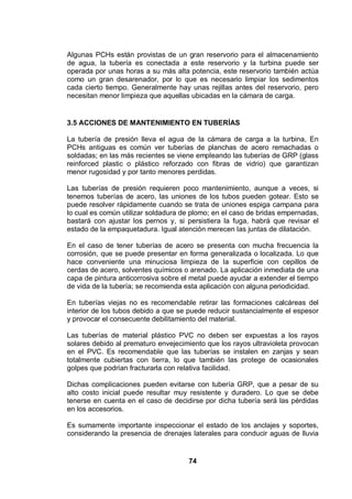 74
Algunas PCHs están provistas de un gran reservorio para el almacenamiento
de agua, la tubería es conectada a este reservorio y la turbina puede ser
operada por unas horas a su más alta potencia, este reservorio también actúa
como un gran desarenador, por lo que es necesario limpiar los sedimentos
cada cierto tiempo. Generalmente hay unas rejillas antes del reservorio, pero
necesitan menor limpieza que aquellas ubicadas en la cámara de carga.
3.5 ACCIONES DE MANTENIMIENTO EN TUBERÍAS
La tubería de presión lleva el agua de la cámara de carga a la turbina, En
PCHs antiguas es común ver tuberías de planchas de acero remachadas o
soldadas; en las más recientes se viene empleando las tuberías de GRP (glass
reinforced plastic o plástico reforzado con fibras de vidrio) que garantizan
menor rugosidad y por tanto menores perdidas.
Las tuberías de presión requieren poco mantenimiento, aunque a veces, si
tenemos tuberías de acero, las uniones de los tubos pueden gotear. Esto se
puede resolver rápidamente cuando se trata de uniones espiga campana para
lo cual es común utilizar soldadura de plomo; en el caso de bridas empernadas,
bastará con ajustar los pernos y, si persistiera la fuga, habrá que revisar el
estado de la empaquetadura. Igual atención merecen las juntas de dilatación.
En el caso de tener tuberías de acero se presenta con mucha frecuencia la
corrosión, que se puede presentar en forma generalizada o localizada. Lo que
hace conveniente una minuciosa limpieza de la superficie con cepillos de
cerdas de acero, solventes químicos o arenado. La aplicación inmediata de una
capa de pintura anticorrosiva sobre el metal puede ayudar a extender el tiempo
de vida de la tubería; se recomienda esta aplicación con alguna periodicidad.
En tuberías viejas no es recomendable retirar las formaciones calcáreas del
interior de los tubos debido a que se puede reducir sustancialmente el espesor
y provocar el consecuente debilitamiento del material.
Las tuberías de material plástico PVC no deben ser expuestas a los rayos
solares debido al prematuro envejecimiento que los rayos ultravioleta provocan
en el PVC. Es recomendable que las tuberías se instalen en zanjas y sean
totalmente cubiertas con tierra, lo que también las protege de ocasionales
golpes que podrían fracturarla con relativa facilidad.
Dichas complicaciones pueden evitarse con tubería GRP, que a pesar de su
alto costo inicial puede resultar muy resistente y duradero. Lo que se debe
tenerse en cuenta en el caso de decidirse por dicha tubería será las pérdidas
en los accesorios.
Es sumamente importante inspeccionar el estado de los anclajes y soportes,
considerando la presencia de drenajes laterales para conducir aguas de lluvia
 