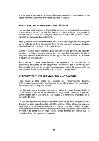 75
que de otro modo podrían socavar el terreno provocando inestabilidad y, en
casos extremos, deformación y hasta rotura de la tubería.
3.6 ACCIONES DE MANTENIMIENTO EN VÁLVULAS
Las válvulas son instaladas al final de la tubería, en la mayoría de los casos en
la casa de maquinas. Las válvulas tienden a presentar fugas de agua por la
prensa estopa, lo cual no es mayor problema porque bastará ajustar el sello o
cambiar la empaquetadura del mismo.
Este ajuste del sello se debe realizar hasta que el agua deje de salir; un ajuste
mayor dificulta el libre accionamiento y, lo que es peor, provoca desgaste
localizado del eje o vástago de accionamiento.
Dichas válvulas están diseñadas para trabajar en una determinada posición,
es decir cerrada o abierta, nunca en una posición intermedia debido al
desgaste prematuro del elemento obturador y las fuertes pérdidas de carga que
producen en esta posición.
Si la válvula no tiene cierre hermético es debido a que los asientos del
obturador y el asiento se han desgastado (erosionado) por lo que habrá que
desmontarla para que en el taller se proceda a realizar la recuperación de
forma mediante soldadura de relleno y torneado correspondiente.
3.7 REPUESTOS Y HERRAMIENTAS PARA MANTENIMIENTO
Para llevar a cabo todas las acciones de mantenimiento descritas
anteriormente, es necesario la existencia de un stock mínimo de repuestos y
herramientas en la pequeña central.
Las herramientas y repuestos necesarios deben ser especificadas desde el
comienzo del proyecto por el ingeniero encargado del diseño de la planta y
suministradas por el fabricante de los equipos y el contratista encargado de la
ejecución de obra.
La sola existencia de repuestos y herramientas no es garantía de que se pueda
disponer de ellos cuando se los necesite; además, deben almacenarse en un
lugar dentro de la casa de maquinas, en forma ordenada y libres de polvo,
preferentemente en su envase o envoltura sellada. Asimismo, debe haber un
inventario de estos en un lugar visible. Debe tenerse en cuenta que es
preferible desechar repuestos inservibles.
 