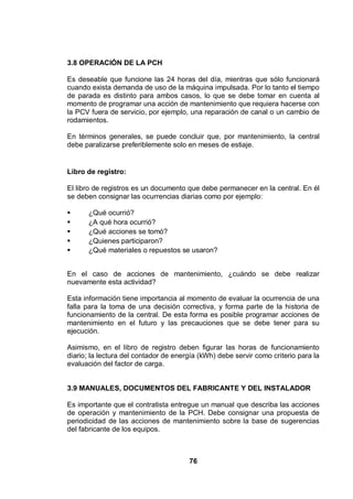 76
3.8 OPERACIÓN DE LA PCH
Es deseable que funcione las 24 horas del día, mientras que sólo funcionará
cuando exista demanda de uso de la máquina impulsada. Por lo tanto el tiempo
de parada es distinto para ambos casos, lo que se debe tomar en cuenta al
momento de programar una acción de mantenimiento que requiera hacerse con
la PCV fuera de servicio, por ejemplo, una reparación de canal o un cambio de
rodamientos.
En términos generales, se puede concluir que, por mantenimiento, la central
debe paralizarse preferiblemente solo en meses de estiaje.
Libro de registro:
El libro de registros es un documento que debe permanecer en la central. En él
se deben consignar las ocurrencias diarias como por ejemplo:
¿Qué ocurrió?
¿A qué hora ocurrió?
¿Qué acciones se tomó?
¿Quienes participaron?
¿Qué materiales o repuestos se usaron?
En el caso de acciones de mantenimiento, ¿cuándo se debe realizar
nuevamente esta actividad?
Esta información tiene importancia al momento de evaluar la ocurrencia de una
falla para la toma de una decisión correctiva, y forma parte de la historia de
funcionamiento de la central. De esta forma es posible programar acciones de
mantenimiento en el futuro y las precauciones que se debe tener para su
ejecución.
Asimismo, en el libro de registro deben figurar las horas de funcionamiento
diario; la lectura del contador de energía (kWh) debe servir como criterio para la
evaluación del factor de carga.
3.9 MANUALES, DOCUMENTOS DEL FABRICANTE Y DEL INSTALADOR
Es importante que el contratista entregue un manual que describa las acciones
de operación y mantenimiento de la PCH. Debe consignar una propuesta de
periodicidad de las acciones de mantenimiento sobre la base de sugerencias
del fabricante de los equipos.
 