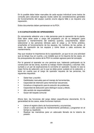 77
En lo posible debe haber manuales de cada equipo individual como textos de
consulta para solucionar algunas dudas sobre las consideraciones generales
de funcionamiento del equipo cuando ocurra alguna falla o se requiera una
reparación.
Estos documentos deben permanecer en la PCH.
3.10 CAPACITACIÓN DE OPERADORES
Es conveniente adiestrar una o más personas para la operación de la planta.
Esta labor debe estar a cargo del propietario y/o de su delegado (para
operación y mantenimiento del sistema) quienes, conjuntamente, deben
seleccionar a las personas idóneas para el cargo y, en forma práctica,
enseñarles el funcionamiento de los equipos, los nombres de las partes, el
modo de operación de los equipos y cómo llevar a cabo acciones de
mantenimiento.
Hay que recalcar la importancia de la capacitación, ya que no es una actividad
que se tenga muy en cuenta, y es notable que en la mayoría de los casos, en
los presupuestos de costos de la PCH no existan egresos para tal concepto.
Por lo general el operador es una persona que, habiendo participado en la
construcción de las obras, durante su trabajo mostró disciplina y voluntad. Ello,
sumado a un par de explicaciones lo convierte en operador. Quizás no sea la
mejor forma de selección; por lo que se debe poner cuidado en la selección, y
tener en cuenta que el cargo de operador requiere de las personas, los
siguientes requisitos:
Saber leer y escribir.
Habilidades manuales para el manejo de herramientas.
Capacidad de retención para memorizar secuencias.
Iniciativa e imaginación para la solución de problemas.
Capacidad de deducción para distinguir causa y efecto.
Alto sentido de responsabilidad.
Gozar del respeto comunal.
Ahora bien, las funciones del cargo deben especificarse claramente. En la
generalidad de los casos, estas funciones implican:
Llenar el registro diario de funcionamiento y ocurrencias.
Llevar a cabo acciones de mantenimiento periódicas y programar en el
tiempo su repetición.
Realizar las maniobras para un adecuado llenado de la tubería de
presión.
 