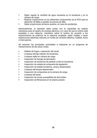 78
Saber regular la cantidad de agua necesaria en la bocatoma y en la
cámara de carga.
Realizar inspecciones en los diferentes componentes de la PCH para la
detección de fallas o posible ocurrencia de falla.
Saber proporcionar primeros auxilios, en caso de accidentes.
Adicionalmente, el operador debe contar con la capacidad de realizar
maniobras para el reparto de energía eléctrica y en caso de que la turbina esté
acoplada a una máquina, maniobrar sobre la turbina de acuerdo a los
requerimientos de potencia de la máquina acoplada; saber instalar y hacer
reparaciones eléctricas menores en tomas de corriente eléctrica, fusibles, focos
e interruptores.
Se resumen las principales actividades a realizarse en un programa de
mantenimiento de las obras civiles:
Sellado de fugas y reparación del canal.
Limpieza barraje colector de bocatoma.
Limpieza rejilla en cámara de carga.
Inspección de barraje de derivación.
Inspección de existencia de piedras y lodo en bocatoma.
Inspección de estado de compuerta de regulación.
Inspección de estado bocatoma, canal y desarenador
Limpieza del tanque desarenador.
Inspección de compuertas en la cámara de carga.
Limpieza del canal.
Inspección de zonas susceptibles de derrumbes.
Inspección de filtraciones en la tubería presión.
 
