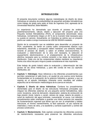 10
INTRODUCCIÓN
El presente documento contiene algunas metodologías de diseño de obras
hidráulicas en estudios de prefactibilidad de pequeñas centrales hidroeléctricas
como trabajo de grado para optar el título de Ingeniera Civil, egresada de la
Universidad Nacional, Sede Medellín.
La experiencia ha demostrado que durante el proceso de análisis,
predimensionamiento, cálculo, diseño y ejecución del proyecto para una
Pequeña Central Hidroeléctrica (PCH), el componente denominado obras
hidráulicas, normalmente integra un 20 % de la inversión total necesaria para
su puesta en servicio. Actualmente, en Colombia se estima que un proyecto
podría ser viable si arroja inversiones de USD $2 000/kW-instalado.
Dentro de la concepción que se establece para desarrollar un proyecto de
PCH, usualmente, se tienen en cuenta cuatro componentes básicos cuyo
tratamiento, desarrollo y concepción deben mantener una estrecha relación
durante el proceso de diseño, a saber: el análisis socio-económico, la
evaluación y determinación de la obra civil necesaria, la selección el
equipamiento electromecánico y el emplazamiento de la infraestructura
eléctrica necesaria para su correcta conexión a las redes de transmisión y
distribución. Cada uno de los componentes citados mantiene su importancia
frente a los otros tres pero ninguno puede considerarse el más importante.
Este trabajo de grado tratará sobre la evaluación y determinación del lote
grueso de las obras hidráulicas, y para ello consta de tres (3) capítulos
distribuidos, así:
Capítulo 1: Hidrología. Hace referencia a los diferentes procedimientos que
permiten caracterizar el salto bruto y el caudal de una cuenca como factores
fundamentales en la evaluación de la potencia hidráulica a generar y que se
soporta en el estudio hidrológico inherente como resultado del análisis
específico de la información meteorológica de la cuenca en estudio.
Capítulo 2: Diseño de obras hidráulicas. Contiene los procedimientos
elementales para el diseño de las estructuras hidráulicas principales que
integran los diferentes sistemas de una pequeña central hidroeléctrica, tales
como: bocatoma, canal de derivación, desarenador, sistema de conducción de
baja presión (túnel, tubería o canal), cámara de carga, tubería de presión y
canal de restitución del agua turbinada, nuevamente, al cauce. Los referidos
procedimientos están orientados a guardar una íntima cercanía con aspectos
de fundamentación ingenieril que tienen que ver con: la simplicidad y solidez
estructural, el mínimo mantenimiento, la fácil operación, el uso racional de
materiales y mano de obra, y la excelente y correcta supervisión y control del
proceso constructivo.
Capítulo 3: Mantenimiento. Este capítulo compendia las diferentes acciones
de mantenimiento necesarias para preservar las diferentes estructuras
 