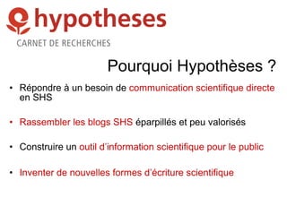 Pourquoi Hypothèses ?
• Répondre à un besoin de communication scientifique directe
en SHS
• Rassembler les blogs SHS éparpillés et peu valorisés
• Construire un outil d’information scientifique pour le public
• Inventer de nouvelles formes d’écriture scientifique
 