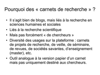 Pourquoi des « carnets de recherche » ?
• Il s’agit bien de blogs, mais liés à la recherche en
sciences humaines et sociales
• Liés à la recherche scientifique
• Mais pas forcément « de chercheurs »
• Diversité des usages sur la plateforme : carnets
de projets de recherche, de veille, de séminaire,
de revues, de sociétés savantes, d’enseignement
(master), etc.
• Outil analogue à la version papier d’un carnet
mais pas uniquement destiné aux chercheurs.
 