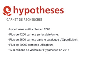 • Hypothèses a été créée en 2008.
• Plus de 4200 carnets sur la plateforme.
• Plus de 2600 carnets dans le catalogue d'OpenEdition.
• Plus de 20200 comptes utilisateurs
• 12.8 millions de visites sur Hypothèses en 2017
 