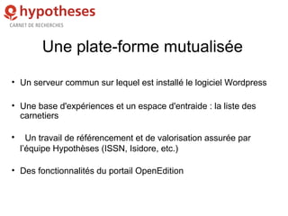 Une plate-forme mutualisée
• Un serveur commun sur lequel est installé le logiciel Wordpress
• Une base d'expériences et un espace d'entraide : la liste des
carnetiers

Un travail de référencement et de valorisation assurée par
l’équipe Hypothèses (ISSN, Isidore, etc.)
• Des fonctionnalités du portail OpenEdition
 