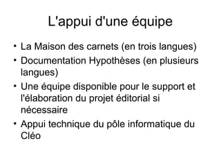 L'appui d'une équipe
• La Maison des carnets (en trois langues)
• Documentation Hypothèses (en plusieurs
langues)
• Une équipe disponible pour le support et
l'élaboration du projet éditorial si
nécessaire
• Appui technique du pôle informatique du
Cléo
 