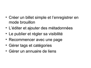• Créer un billet simple et l’enregistrer en
mode brouillon
• L’éditer et ajouter des métadonnées
• Le publier et régler sa visibilité
• Recommencer avec une page
• Gérer tags et catégories
• Gérer un annuaire de liens
 
