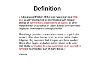 « A blog (a contraction of the term "Web log") is a Web
site, usually maintained by an individual with regular
entries of commentary, descriptions of events, or other
material such as graphics or video. Entries are commonly
displayed in reverse-chronological order.
Many blogs provide commentary or news on a particular
subject; others function as more personal online diaries.
A typical blog combines text, images, and links to other
blogs, Web pages, and other media related to its topic.
The ability for readers to leave comments in an interactive
format is an important part of many blogs. »
Wikipedia
Definition
 