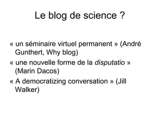 Le blog de science ?
« un séminaire virtuel permanent » (André
Gunthert, Why blog)
« une nouvelle forme de la disputatio »
(Marin Dacos)
« A democratizing conversation » (Jill
Walker)
 
