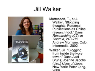 Jill Walker
Mortensen, T., et J.
Walker. “Blogging
thoughts: Personal
Publications as Online
research tool.” Dans
Researching ICTs in
Context, 249-279.
Andrew Morrison. Oslo:
Intermedia, 2002.
Walker, Jill. “Blogging
from inside the ivory
tower.” Dans Axel
Bruns, Joanne Jacobs
(dirs.) Uses of blogs.
New York: Peter Lang,
 