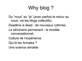 Why blog ?
Du “nous” au “je” (avec parfois le retour au
nous, via les blogs collectifs).
Deadline is dead : de nouveaux rythmes.
Le séminaire permanent : le modèle
conversationnel.
Culture de l’expérience
Qui lit les Annales ?
Une science aimable
 