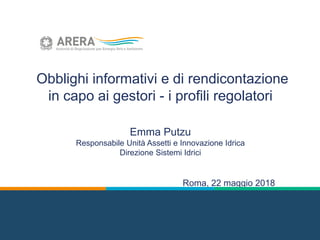 Obblighi informativi e di rendicontazione
in capo ai gestori - i profili regolatori
Emma Putzu
Responsabile Unità Assetti e Innovazione Idrica
Direzione Sistemi Idrici
Roma, 22 maggio 2018
 