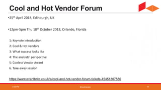 #CoolVendor
Cool and Hot Vendor Forum
•25th April 2018, Edinburgh, UK
•12pm-5pm Thu 18th October 2018, Orlando, Florida
1: Keynote introduction
2: Cool & Hot vendors
3: What success looks like
4: The analysts' perspective
5: Coolest Vendor Award
6. Take-away session
https://www.eventbrite.co.uk/e/cool-and-hot-vendor-forum-tickets-45451807580
3:04 PM 18
 