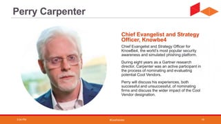 #CoolVendor
Chief Evangelist and Strategy Officer for
KnowBe4, the world’s most popular security
awareness and simulated phishing platform.
During eight years as a Gartner research
director, Carpenter was an active participant in
the process of nominating and evaluating
potential Cool Vendors.
Perry will discuss his experiences, both
successful and unsuccessful, of nominating
firms and discuss the wider impact of the Cool
Vendor designation.
Chief Evangelist and Strategy
Officer, Knowbe4
Perry Carpenter
3:04 PM 19
 