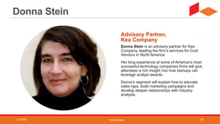 #CoolVendor
Donna Stein is an advisory partner for Kea
Company, leading the firm’s services for Cool
Vendors in North America.
Her long experience at some of America’s most
successful technology companies firms will give
attendees a rich insight into how startups can
leverage analyst awards.
Donna’s segment will explain how to educate
sales reps, build marketing campaigns and
develop deeper relationships with industry
analysts.
Advisory Partner,
Kea Company
Donna Stein
3:04 PM 20
 