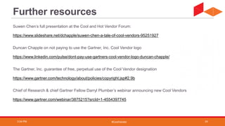 #CoolVendor
Further resources
Suwen Chen’s full presentation at the Cool and Hot Vendor Forum:
https://www.slideshare.net/dchapple/suwen-chen-a-tale-of-cool-vendors-95251927
Duncan Chapple on not paying to use the Gartner, Inc. Cool Vendor logo
https://www.linkedin.com/pulse/dont-pay-use-gartners-cool-vendor-logo-duncan-chapple/
The Gartner, Inc. guarantee of free, perpetual use of the Cool Vendor designation
https://www.gartner.com/technology/about/policies/copyright.jsp#2.9b
Chief of Research & chief Gartner Fellow Darryl Plumber’s webinar announcing new Cool Vendors
https://www.gartner.com/webinar/3875215?srcId=1-4554397745
3:04 PM 24
 