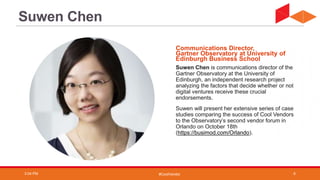 #CoolVendor
Suwen Chen is communications director of the
Gartner Observatory at the University of
Edinburgh, an independent research project
analyzing the factors that decide whether or not
digital ventures receive these crucial
endorsements.
Suwen will present her extensive series of case
studies comparing the success of Cool Vendors
to the Observatory’s second vendor forum in
Orlando on October 18th
(https://busimod.com/Orlando).
Communications Director,
Gartner Observatory at University of
Edinburgh Business School
Suwen Chen
3:04 PM 6
 