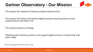 #CoolVendor
Gartner Observatory - Our Mission
To analyse the impacts of industry analyst endorsements
To analyse the factors that lead to digital ventures receiving these crucial
endorsements and others not
To communicate our findings
Working with industry partners and support digital ventures in becoming ‘2nd-
pitch ready’
http://www.gartnerobservatory.org/
3:04 PM 7
 