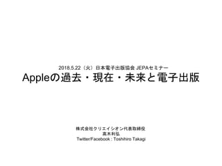 2018.5.22（火）日本電子出版協会 JEPAセミナー
Appleの過去・現在・未来と電子出版
株式会社クリエイシオン代表取締役
高木利弘
Twitter/Facebook : Toshihiro Takagi
 