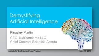 Demystifying
Artificial Intelligence
Kingsley Martin
CEO, KMStandards LLC
Chief Contract Scientist, Akorda
Institute for the Future of Law Practice May 22, 2018
 