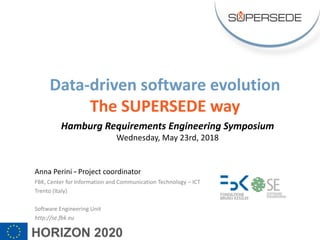 Anna Perini – Project coordinator
FBK, Center for Information and Communication Technology – ICT
Trento (Italy)
Software Engineering Unit
http://se.fbk.eu
Data-driven software evolution
The SUPERSEDE way
Hamburg Requirements Engineering Symposium
Wednesday, May 23rd, 2018
 