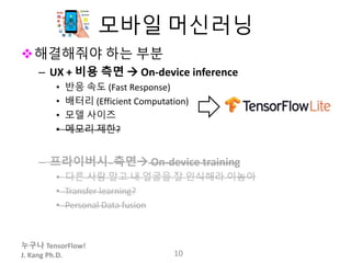 누구나 TensorFlow!
J. Kang Ph.D.
모바일 머신러닝
해결해줘야 하는 부분
– UX + 비용 측면  On-device inference
• 반응 속도 (Fast Response)
• 배터리 (Efficient Computation)
• 모델 사이즈
• 메모리 제한?
– 프라이버시 측면 On-device training
• 다른 사람 말고 내 얼굴을 잘 인식해라 이놈아
• Transfer learning?
• Personal Data fusion
10
 