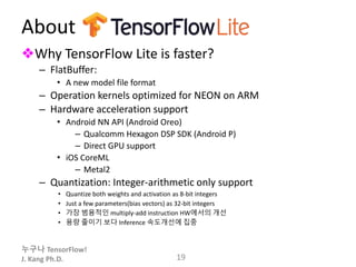 누구나 TensorFlow!
J. Kang Ph.D.
About
❖Why TensorFlow Lite is faster?
– FlatBuffer:
• A new model file format
– Operation kernels optimized for NEON on ARM
– Hardware acceleration support
• Android NN API (Android Oreo)
– Qualcomm Hexagon DSP SDK (Android P)
– Direct GPU support
• iOS CoreML
– Metal2
– Quantization: Integer-arithmetic only support
• Quantize both weights and activation as 8-bit integers
• Just a few parameters(bias vectors) as 32-bit integers
• 가장 범용적인 multiply-add instruction HW에서의 개선
• 용량 줄이기 보다 Inference 속도개선에 집중
19
 