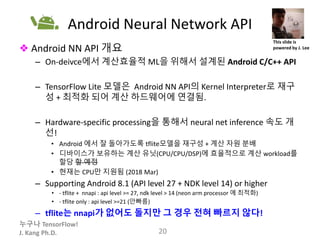 누구나 TensorFlow!
J. Kang Ph.D.
Android Neural Network API
❖ Android NN API 개요
– On-deivce에서 계산효율적 ML을 위해서 설계된 Android C/C++ API
– TensorFlow Lite 모델은 Android NN API의 Kernel Interpreter로 재구
성 + 최적화 되어 계산 하드웨어에 연결됨.
– Hardware-specific processing을 통해서 neural net inference 속도 개
선!
• Android 에서 잘 돌아가도록 tflite모델을 재구성 + 계산 자원 분배
• 디바이스가 보유하는 계산 유닛(CPU/CPU/DSP)에 효율적으로 계산 workload를
할당 할 예정
• 현재는 CPU만 지원됨 (2018 Mar)
– Supporting Android 8.1 (API level 27 + NDK level 14) or higher
• - tflite + nnapi : api level >= 27, ndk level > 14 (neon arm processor 에 최적화)
• - tflite only : api level >=21 (안빠름)
– tflite는 nnapi가 없어도 돌지만 그 경우 전혀 빠르지 않다!
20
This slide is
powered by J. Lee
 