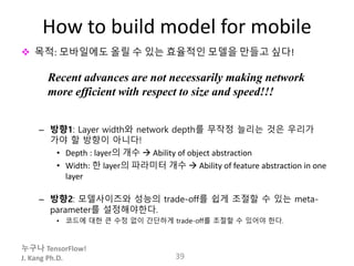 누구나 TensorFlow!
J. Kang Ph.D.
How to build model for mobile
 목적: 모바일에도 올릴 수 있는 효율적인 모델을 만들고 싶다!
– 방향1: Layer width와 network depth를 무작정 늘리는 것은 우리가
가야 할 방향이 아니다!
• Depth : layer의 개수  Ability of object abstraction
• Width: 한 layer의 파라미터 개수  Ability of feature abstraction in one
layer
– 방향2: 모델사이즈와 성능의 trade-off를 쉽게 조절할 수 있는 meta-
parameter를 설정해야한다.
• 코드에 대한 큰 수정 없이 간단하게 trade-off를 조절할 수 있어야 한다.
39
Recent advances are not necessarily making network
more efficient with respect to size and speed!!!
 