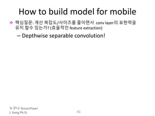 누구나 TensorFlow!
J. Kang Ph.D.
How to build model for mobile
 핵심질문: 계산 복잡도/사이즈를 줄이면서 conv layer의 표현력을
유지 할수 있는가? (효율적인 feature extraction)
– Depthwise separable convolution!
41
 