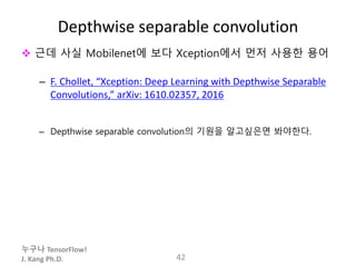 누구나 TensorFlow!
J. Kang Ph.D.
Depthwise separable convolution
 근데 사실 Mobilenet에 보다 Xception에서 먼저 사용한 용어
– F. Chollet, “Xception: Deep Learning with Depthwise Separable
Convolutions,” arXiv: 1610.02357, 2016
– Depthwise separable convolution의 기원을 알고싶은면 봐야한다.
42
 