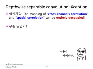 누구나 TensorFlow!
J. Kang Ph.D.
Depthwise separable convolution: Xception
 핵심가설: The mapping of “cross-channels correlation”
and “spatial correlation” can be entirely decoupled!
 무슨 말인가?
43
 