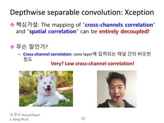 누구나 TensorFlow!
J. Kang Ph.D.
Depthwise separable convolution: Xception
 핵심가설: The mapping of “cross-channels correlation”
and “spatial correlation” can be entirely decoupled!
 무슨 말인가?
– Cross-channel correlation: conv layer에 입력되는 채널 간의 비슷한
정도
45
Very? Low cross-channel correlation!
 